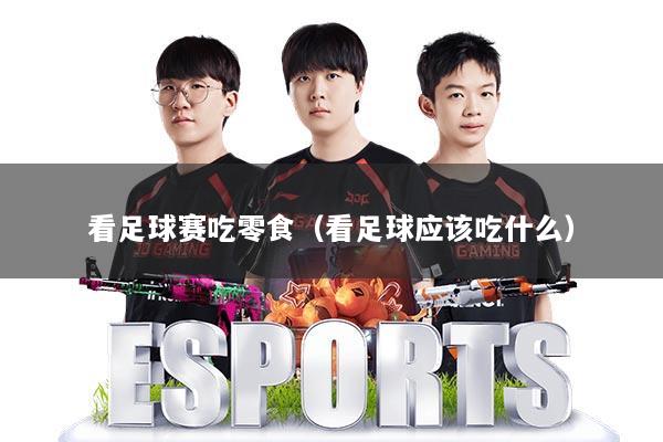看足球赛吃零食（看足球应该吃什么）