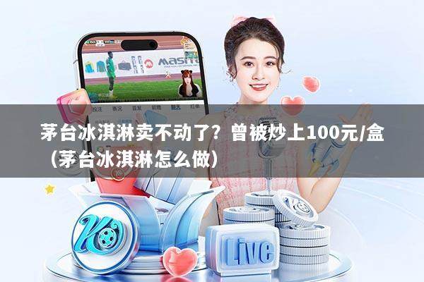 茅台冰淇淋卖不动了？曾被炒上100元/盒（茅台冰淇淋怎么做）