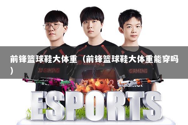 前锋篮球鞋大体重（前锋篮球鞋大体重能穿吗）