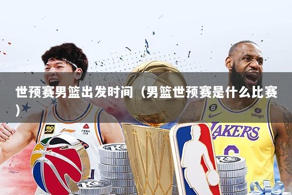 世预赛男篮出发时间（男篮世预赛是什么比赛）