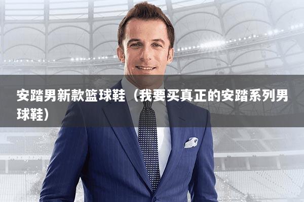 安踏男新款篮球鞋（我要买真正的安踏系列男球鞋）