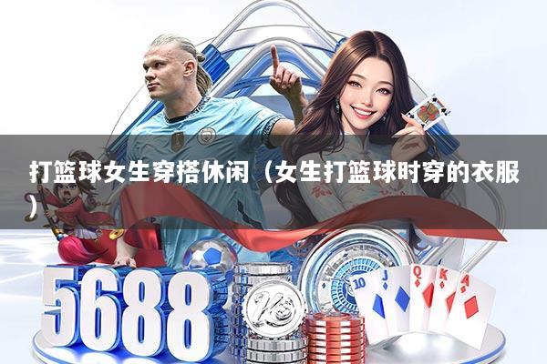 打篮球女生穿搭休闲（女生打篮球时穿的衣服）