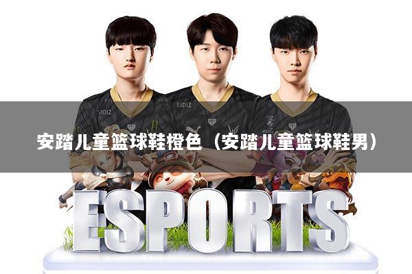 安踏儿童篮球鞋橙色(安踏儿童篮球鞋男)